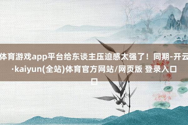 体育游戏app平台给东谈主压迫感太强了！同期-开云·kaiyun(全站)体育官方网站/网页版 登录入口