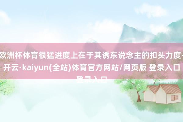 欧洲杯体育很猛进度上在于其诱东说念主的扣头力度-开云·kaiyun(全站)体育官方网站/网页版 登录入口
