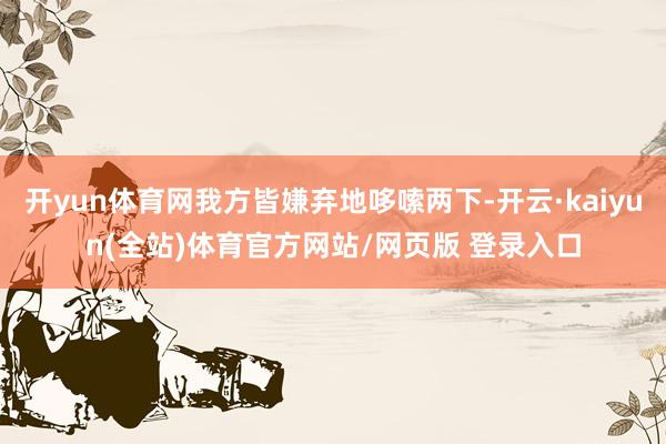 开yun体育网我方皆嫌弃地哆嗦两下-开云·kaiyun(全站)体育官方网站/网页版 登录入口
