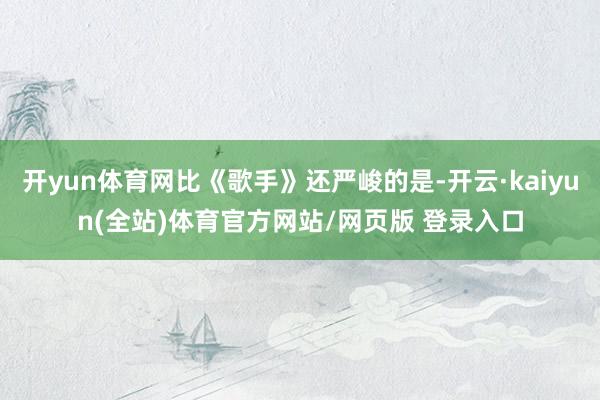 开yun体育网比《歌手》还严峻的是-开云·kaiyun(全站)体育官方网站/网页版 登录入口