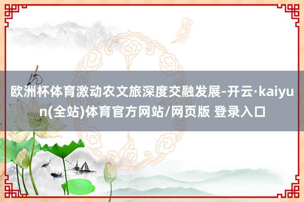 欧洲杯体育激动农文旅深度交融发展-开云·kaiyun(全站)体育官方网站/网页版 登录入口