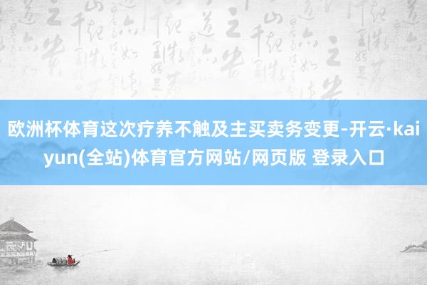 欧洲杯体育这次疗养不触及主买卖务变更-开云·kaiyun(全站)体育官方网站/网页版 登录入口