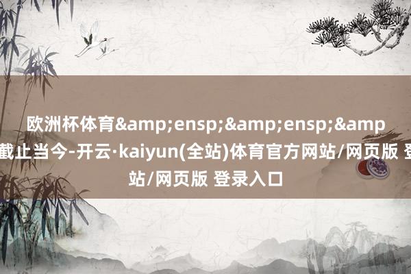 欧洲杯体育   截止当今-开云·kaiyun(全站)体育官方网站/网页版 登录入口