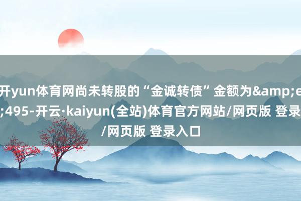 开yun体育网尚未转股的“金诚转债”金额为 495-开云·kaiyun(全站)体育官方网站/网页版 登录入口