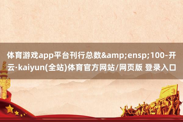 体育游戏app平台刊行总数 100-开云·kaiyun(全站)体育官方网站/网页版 登录入口
