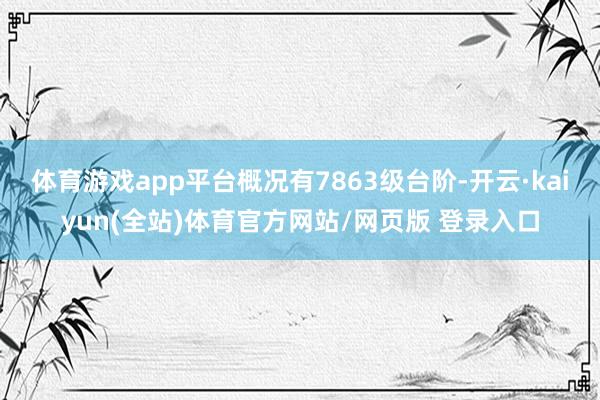 体育游戏app平台概况有7863级台阶-开云·kaiyun(全站)体育官方网站/网页版 登录入口