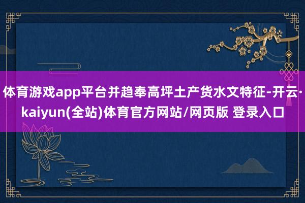 体育游戏app平台并趋奉高坪土产货水文特征-开云·kaiyun(全站)体育官方网站/网页版 登录入口