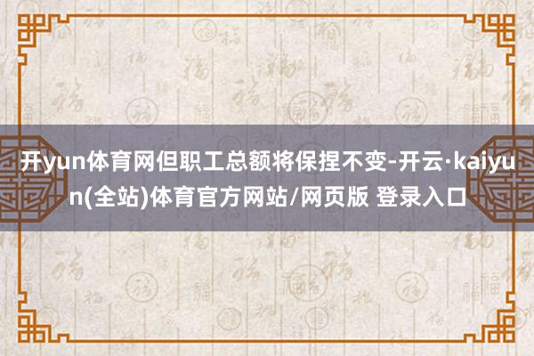 开yun体育网但职工总额将保捏不变-开云·kaiyun(全站)体育官方网站/网页版 登录入口