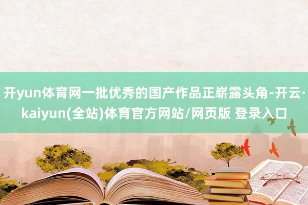 开yun体育网一批优秀的国产作品正崭露头角-开云·kaiyun(全站)体育官方网站/网页版 登录入口