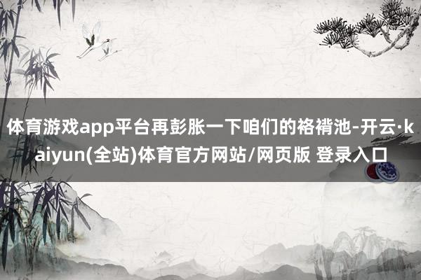 体育游戏app平台再彭胀一下咱们的袼褙池-开云·kaiyun(全站)体育官方网站/网页版 登录入口