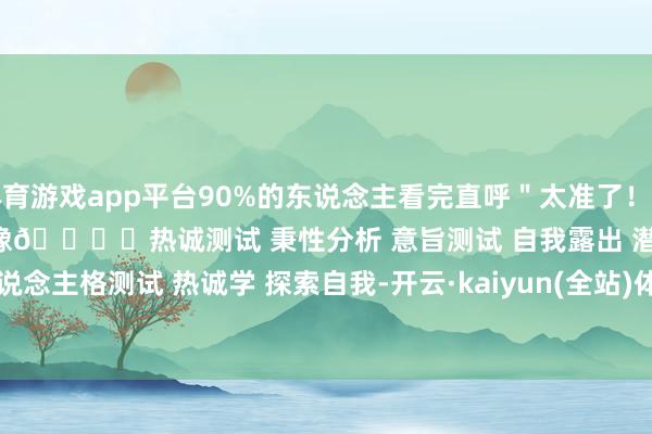 体育游戏app平台90%的东说念主看完直呼＂太准了！点击解锁你的潜意志画像👇	﻿热诚测试﻿ ﻿秉性分析﻿ ﻿意旨测试﻿ ﻿自我露出﻿ ﻿潜意志﻿ ﻿东说念主格测试﻿ ﻿热诚学﻿ ﻿探索自我﻿-开云·kaiyun(全站)体育官方网站/网页版 登录入口