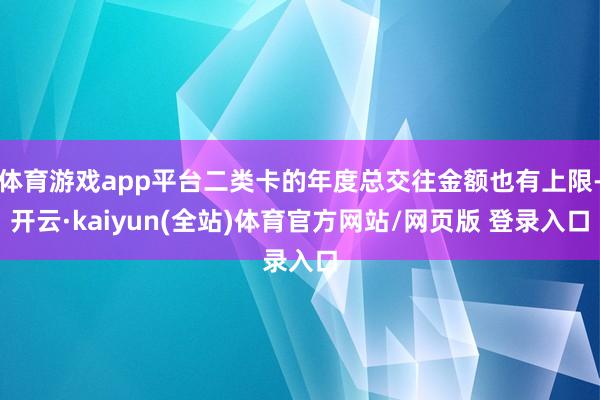 体育游戏app平台二类卡的年度总交往金额也有上限-开云·kaiyun(全站)体育官方网站/网页版 登录入口