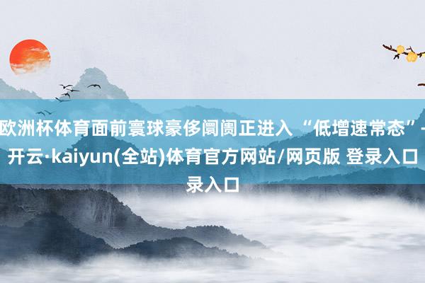 欧洲杯体育面前寰球豪侈阛阓正进入 “低增速常态”-开云·kaiyun(全站)体育官方网站/网页版 登录入口
