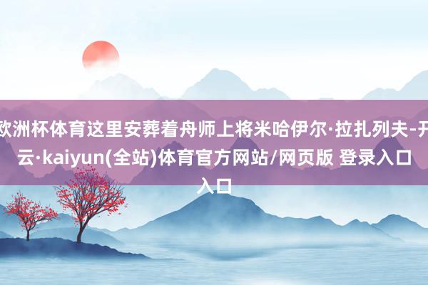 欧洲杯体育这里安葬着舟师上将米哈伊尔·拉扎列夫-开云·kaiyun(全站)体育官方网站/网页版 登录入口