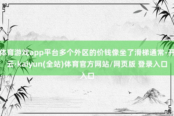 体育游戏app平台多个外区的价钱像坐了滑梯通常-开云·kaiyun(全站)体育官方网站/网页版 登录入口