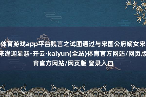 体育游戏app平台魏言之试图通过与宋国公府嫡女宋柔的关联来逢迎显赫-开云·kaiyun(全站)体育官方网站/网页版 登录入口
