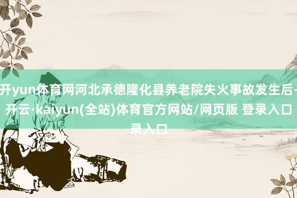 开yun体育网河北承德隆化县养老院失火事故发生后-开云·kaiyun(全站)体育官方网站/网页版 登录入口