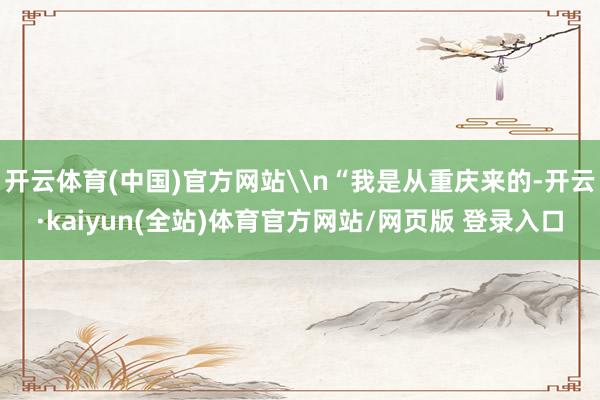 开云体育(中国)官方网站\n“我是从重庆来的-开云·kaiyun(全站)体育官方网站/网页版 登录入口