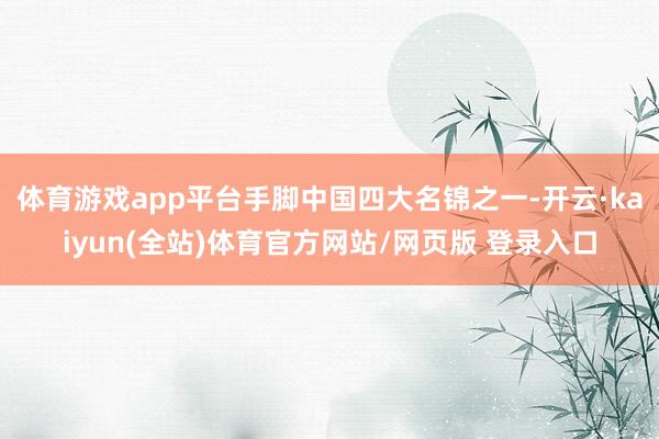 体育游戏app平台手脚中国四大名锦之一-开云·kaiyun(全站)体育官方网站/网页版 登录入口