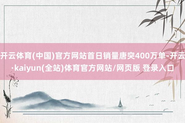 开云体育(中国)官方网站首日销量唐突400万单-开云·kaiyun(全站)体育官方网站/网页版 登录入口
