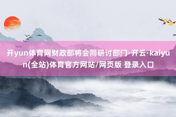 开yun体育网财政部将会同研讨部门-开云·kaiyun(全站)体育官方网站/网页版 登录入口