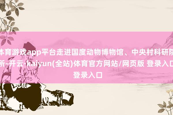 体育游戏app平台走进国度动物博物馆、中央村科研院所-开云·kaiyun(全站)体育官方网站/网页版 登录入口