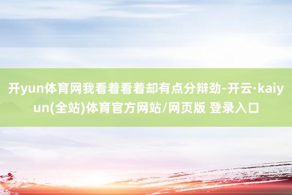 开yun体育网我看着看着却有点分辩劲-开云·kaiyun(全站)体育官方网站/网页版 登录入口