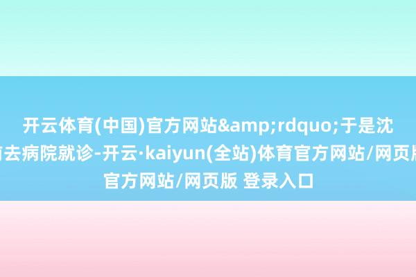 开云体育(中国)官方网站&rdquo;于是沈女士立即前去病院就诊-开云·kaiyun(全站)体育官方网站/网页版 登录入口