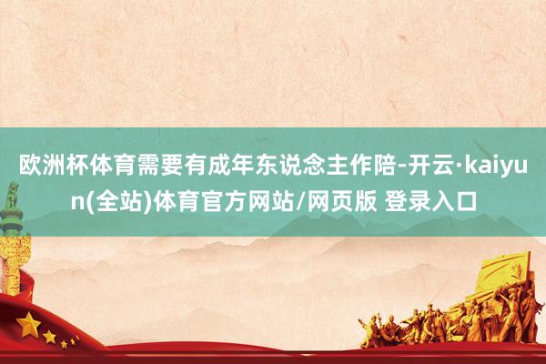欧洲杯体育需要有成年东说念主作陪-开云·kaiyun(全站)体育官方网站/网页版 登录入口