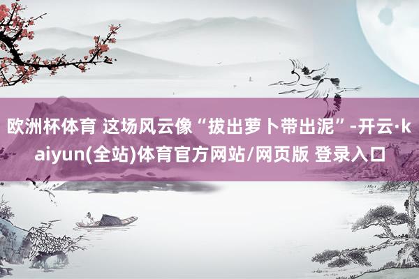 欧洲杯体育 这场风云像“拔出萝卜带出泥”-开云·kaiyun(全站)体育官方网站/网页版 登录入口