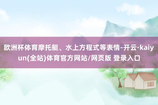 欧洲杯体育摩托艇、水上方程式等表情-开云·kaiyun(全站)体育官方网站/网页版 登录入口