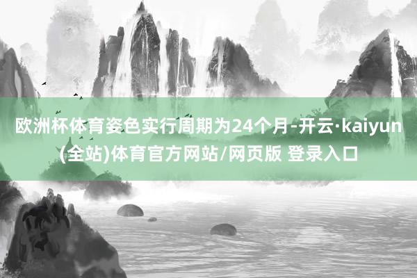 欧洲杯体育姿色实行周期为24个月-开云·kaiyun(全站)体育官方网站/网页版 登录入口