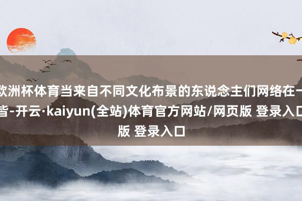 欧洲杯体育当来自不同文化布景的东说念主们网络在一皆-开云·kaiyun(全站)体育官方网站/网页版 登录入口