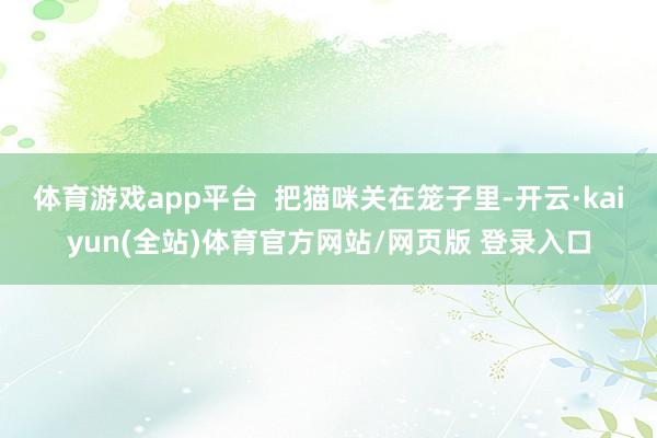 体育游戏app平台  把猫咪关在笼子里-开云·kaiyun(全站)体育官方网站/网页版 登录入口