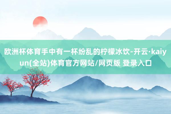 欧洲杯体育手中有一杯纷乱的柠檬冰饮-开云·kaiyun(全站)体育官方网站/网页版 登录入口