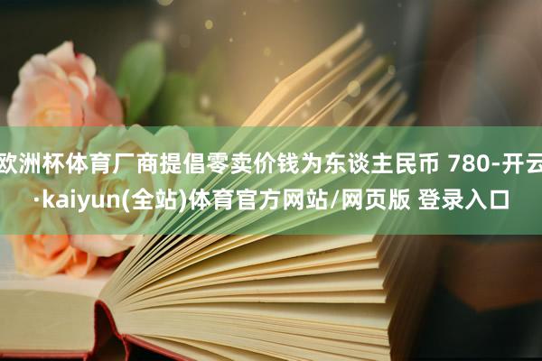 欧洲杯体育厂商提倡零卖价钱为东谈主民币 780-开云·kaiyun(全站)体育官方网站/网页版 登录入口