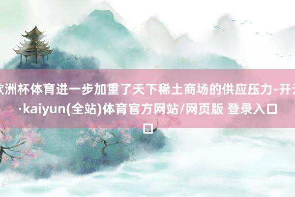 欧洲杯体育进一步加重了天下稀土商场的供应压力-开云·kaiyun(全站)体育官方网站/网页版 登录入口