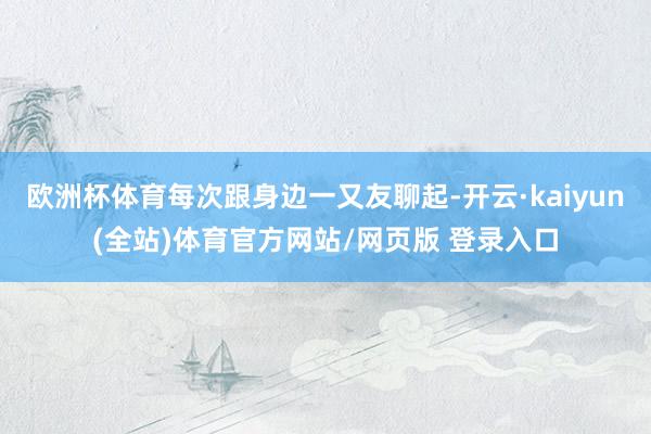 欧洲杯体育每次跟身边一又友聊起-开云·kaiyun(全站)体育官方网站/网页版 登录入口
