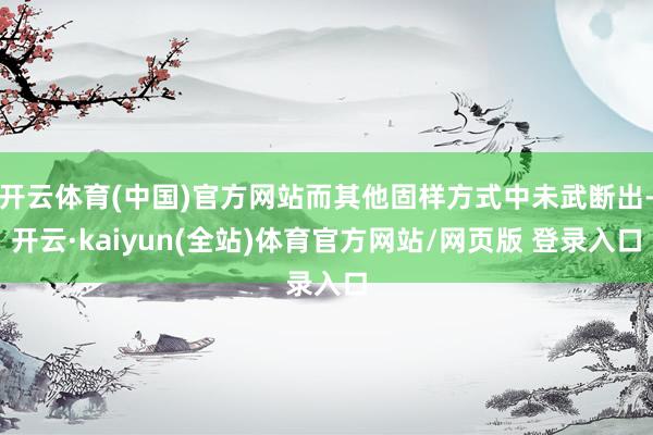 开云体育(中国)官方网站而其他固样方式中未武断出-开云·kaiyun(全站)体育官方网站/网页版 登录入口