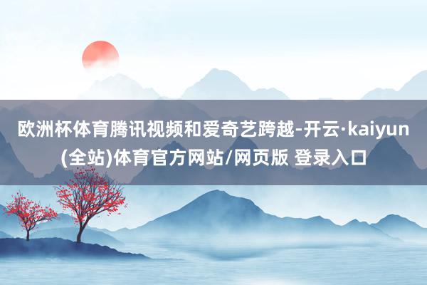 欧洲杯体育腾讯视频和爱奇艺跨越-开云·kaiyun(全站)体育官方网站/网页版 登录入口