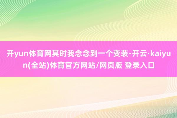 开yun体育网其时我念念到一个变装-开云·kaiyun(全站)体育官方网站/网页版 登录入口