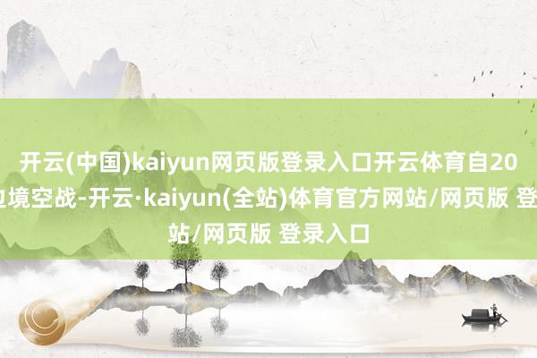 开云(中国)kaiyun网页版登录入口开云体育自2019年边境空战-开云·kaiyun(全站)体育官方网站/网页版 登录入口