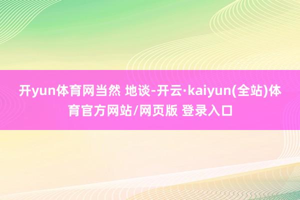 开yun体育网当然 地谈-开云·kaiyun(全站)体育官方网站/网页版 登录入口