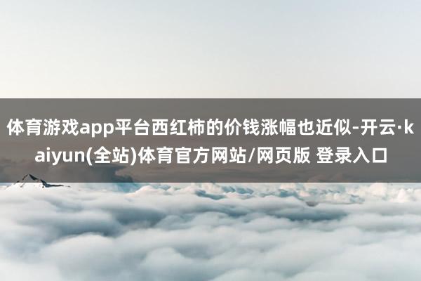 体育游戏app平台西红柿的价钱涨幅也近似-开云·kaiyun(全站)体育官方网站/网页版 登录入口