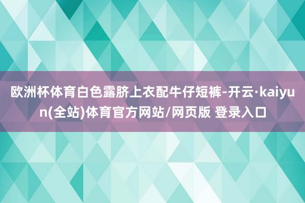 欧洲杯体育白色露脐上衣配牛仔短裤-开云·kaiyun(全站)体育官方网站/网页版 登录入口
