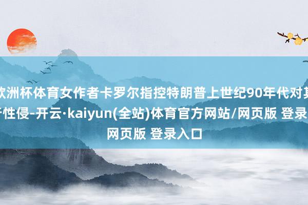 欧洲杯体育女作者卡罗尔指控特朗普上世纪90年代对其推行性侵-开云·kaiyun(全站)体育官方网站/网页版 登录入口