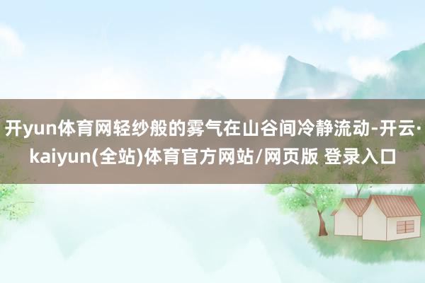 开yun体育网轻纱般的雾气在山谷间冷静流动-开云·kaiyun(全站)体育官方网站/网页版 登录入口
