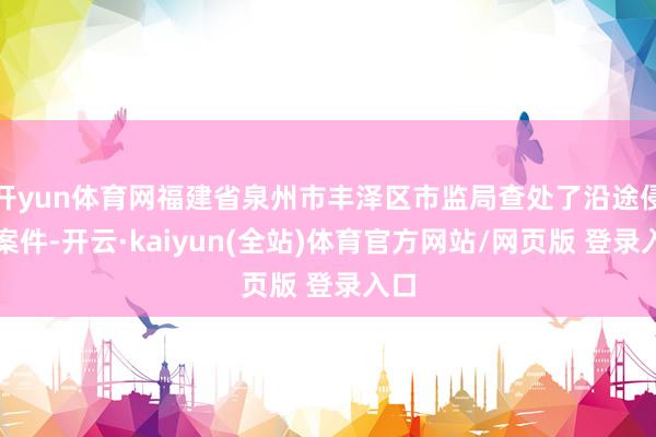 开yun体育网福建省泉州市丰泽区市监局查处了沿途侵权案件-开云·kaiyun(全站)体育官方网站/网页版 登录入口