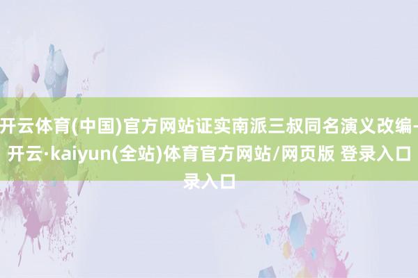 开云体育(中国)官方网站证实南派三叔同名演义改编-开云·kaiyun(全站)体育官方网站/网页版 登录入口
