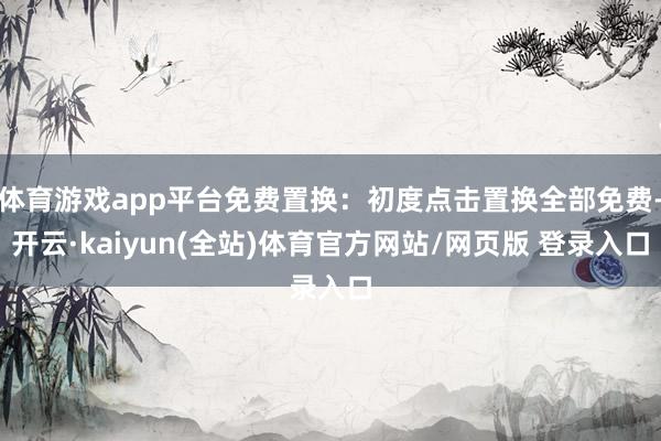 体育游戏app平台免费置换：初度点击置换全部免费-开云·kaiyun(全站)体育官方网站/网页版 登录入口